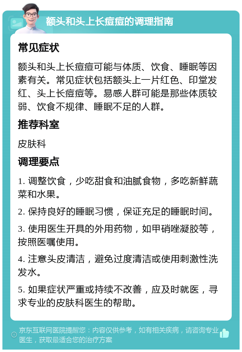 额头和头上长痘痘的调理指南 常见症状 额头和头上长痘痘可能与体质、饮食、睡眠等因素有关。常见症状包括额头上一片红色、印堂发红、头上长痘痘等。易感人群可能是那些体质较弱、饮食不规律、睡眠不足的人群。 推荐科室 皮肤科 调理要点 1. 调整饮食，少吃甜食和油腻食物，多吃新鲜蔬菜和水果。 2. 保持良好的睡眠习惯，保证充足的睡眠时间。 3. 使用医生开具的外用药物，如甲硝唑凝胶等，按照医嘱使用。 4. 注意头皮清洁，避免过度清洁或使用刺激性洗发水。 5. 如果症状严重或持续不改善，应及时就医，寻求专业的皮肤科医生的帮助。