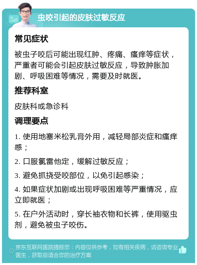 虫咬引起的皮肤过敏反应 常见症状 被虫子咬后可能出现红肿、疼痛、瘙痒等症状，严重者可能会引起皮肤过敏反应，导致肿胀加剧、呼吸困难等情况，需要及时就医。 推荐科室 皮肤科或急诊科 调理要点 1. 使用地塞米松乳膏外用，减轻局部炎症和瘙痒感； 2. 口服氯雷他定，缓解过敏反应； 3. 避免抓挠受咬部位，以免引起感染； 4. 如果症状加剧或出现呼吸困难等严重情况，应立即就医； 5. 在户外活动时，穿长袖衣物和长裤，使用驱虫剂，避免被虫子咬伤。