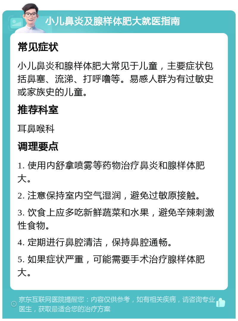 小儿鼻炎及腺样体肥大就医指南 常见症状 小儿鼻炎和腺样体肥大常见于儿童，主要症状包括鼻塞、流涕、打呼噜等。易感人群为有过敏史或家族史的儿童。 推荐科室 耳鼻喉科 调理要点 1. 使用内舒拿喷雾等药物治疗鼻炎和腺样体肥大。 2. 注意保持室内空气湿润，避免过敏原接触。 3. 饮食上应多吃新鲜蔬菜和水果，避免辛辣刺激性食物。 4. 定期进行鼻腔清洁，保持鼻腔通畅。 5. 如果症状严重，可能需要手术治疗腺样体肥大。