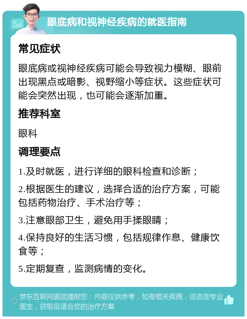 眼底病和视神经疾病的就医指南 常见症状 眼底病或视神经疾病可能会导致视力模糊、眼前出现黑点或暗影、视野缩小等症状。这些症状可能会突然出现，也可能会逐渐加重。 推荐科室 眼科 调理要点 1.及时就医，进行详细的眼科检查和诊断； 2.根据医生的建议，选择合适的治疗方案，可能包括药物治疗、手术治疗等； 3.注意眼部卫生，避免用手揉眼睛； 4.保持良好的生活习惯，包括规律作息、健康饮食等； 5.定期复查，监测病情的变化。