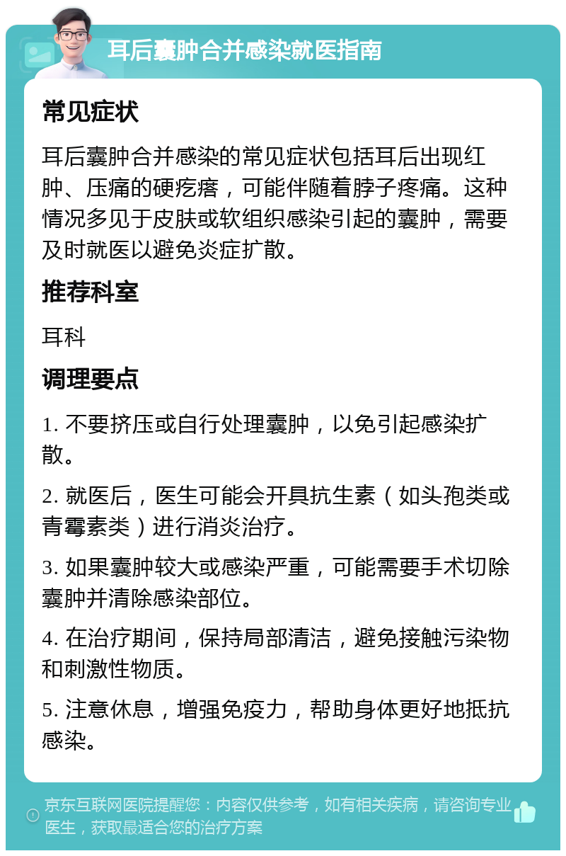 耳后囊肿合并感染就医指南 常见症状 耳后囊肿合并感染的常见症状包括耳后出现红肿、压痛的硬疙瘩，可能伴随着脖子疼痛。这种情况多见于皮肤或软组织感染引起的囊肿，需要及时就医以避免炎症扩散。 推荐科室 耳科 调理要点 1. 不要挤压或自行处理囊肿，以免引起感染扩散。 2. 就医后，医生可能会开具抗生素（如头孢类或青霉素类）进行消炎治疗。 3. 如果囊肿较大或感染严重，可能需要手术切除囊肿并清除感染部位。 4. 在治疗期间，保持局部清洁，避免接触污染物和刺激性物质。 5. 注意休息，增强免疫力，帮助身体更好地抵抗感染。