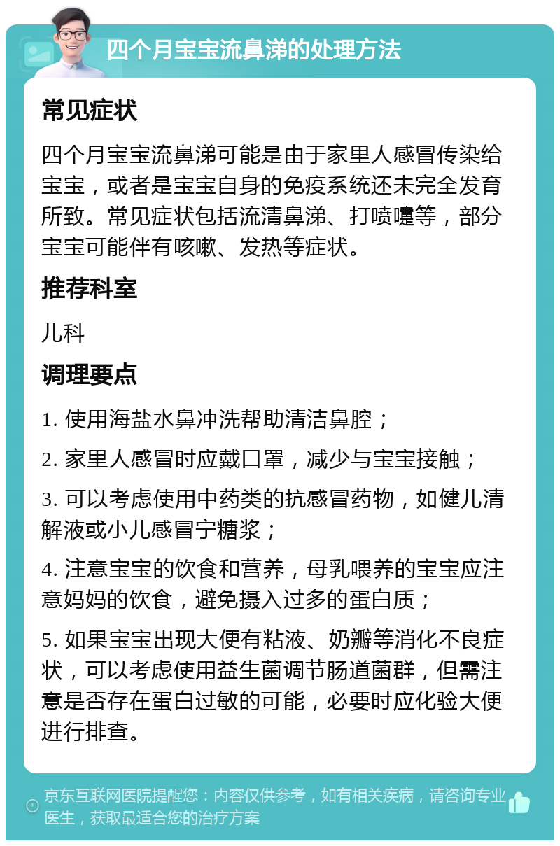 四个月宝宝流鼻涕的处理方法 常见症状 四个月宝宝流鼻涕可能是由于家里人感冒传染给宝宝，或者是宝宝自身的免疫系统还未完全发育所致。常见症状包括流清鼻涕、打喷嚏等，部分宝宝可能伴有咳嗽、发热等症状。 推荐科室 儿科 调理要点 1. 使用海盐水鼻冲洗帮助清洁鼻腔； 2. 家里人感冒时应戴口罩，减少与宝宝接触； 3. 可以考虑使用中药类的抗感冒药物，如健儿清解液或小儿感冒宁糖浆； 4. 注意宝宝的饮食和营养，母乳喂养的宝宝应注意妈妈的饮食，避免摄入过多的蛋白质； 5. 如果宝宝出现大便有粘液、奶瓣等消化不良症状，可以考虑使用益生菌调节肠道菌群，但需注意是否存在蛋白过敏的可能，必要时应化验大便进行排查。