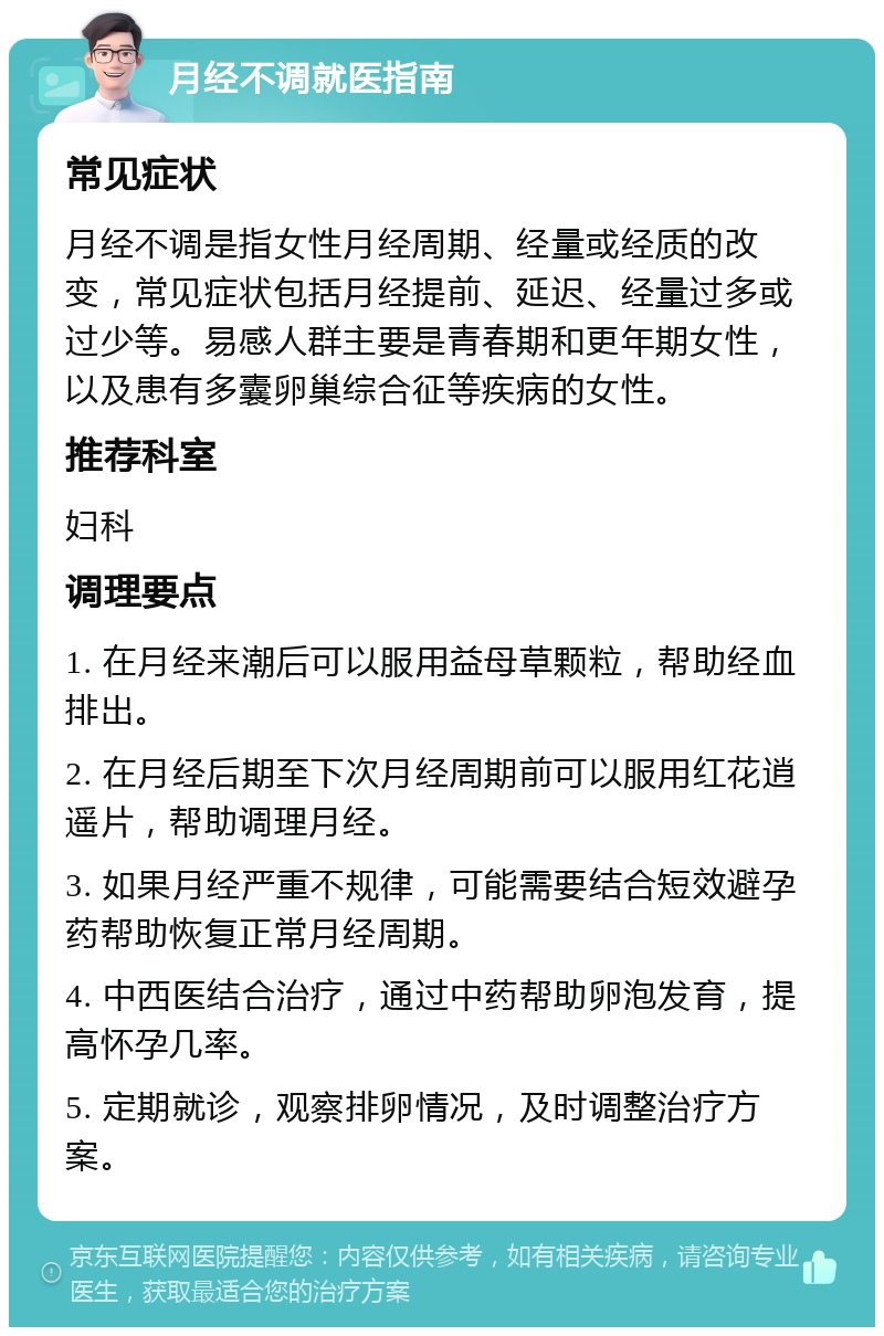 月经不调就医指南 常见症状 月经不调是指女性月经周期、经量或经质的改变，常见症状包括月经提前、延迟、经量过多或过少等。易感人群主要是青春期和更年期女性，以及患有多囊卵巢综合征等疾病的女性。 推荐科室 妇科 调理要点 1. 在月经来潮后可以服用益母草颗粒，帮助经血排出。 2. 在月经后期至下次月经周期前可以服用红花逍遥片，帮助调理月经。 3. 如果月经严重不规律，可能需要结合短效避孕药帮助恢复正常月经周期。 4. 中西医结合治疗，通过中药帮助卵泡发育，提高怀孕几率。 5. 定期就诊，观察排卵情况，及时调整治疗方案。