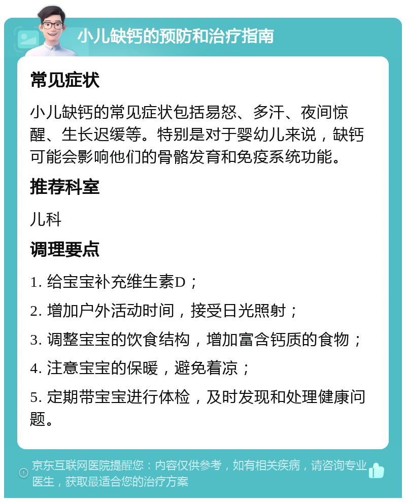 小儿缺钙的预防和治疗指南 常见症状 小儿缺钙的常见症状包括易怒、多汗、夜间惊醒、生长迟缓等。特别是对于婴幼儿来说，缺钙可能会影响他们的骨骼发育和免疫系统功能。 推荐科室 儿科 调理要点 1. 给宝宝补充维生素D； 2. 增加户外活动时间，接受日光照射； 3. 调整宝宝的饮食结构，增加富含钙质的食物； 4. 注意宝宝的保暖，避免着凉； 5. 定期带宝宝进行体检，及时发现和处理健康问题。