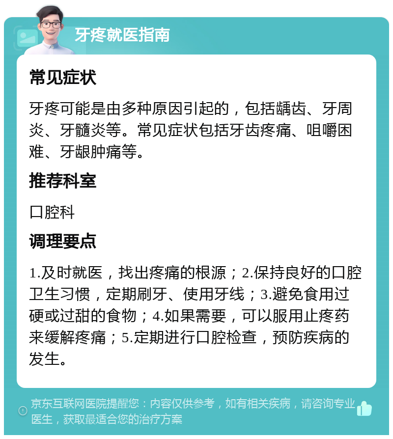 牙疼就医指南 常见症状 牙疼可能是由多种原因引起的，包括龋齿、牙周炎、牙髓炎等。常见症状包括牙齿疼痛、咀嚼困难、牙龈肿痛等。 推荐科室 口腔科 调理要点 1.及时就医，找出疼痛的根源；2.保持良好的口腔卫生习惯，定期刷牙、使用牙线；3.避免食用过硬或过甜的食物；4.如果需要，可以服用止疼药来缓解疼痛；5.定期进行口腔检查，预防疾病的发生。