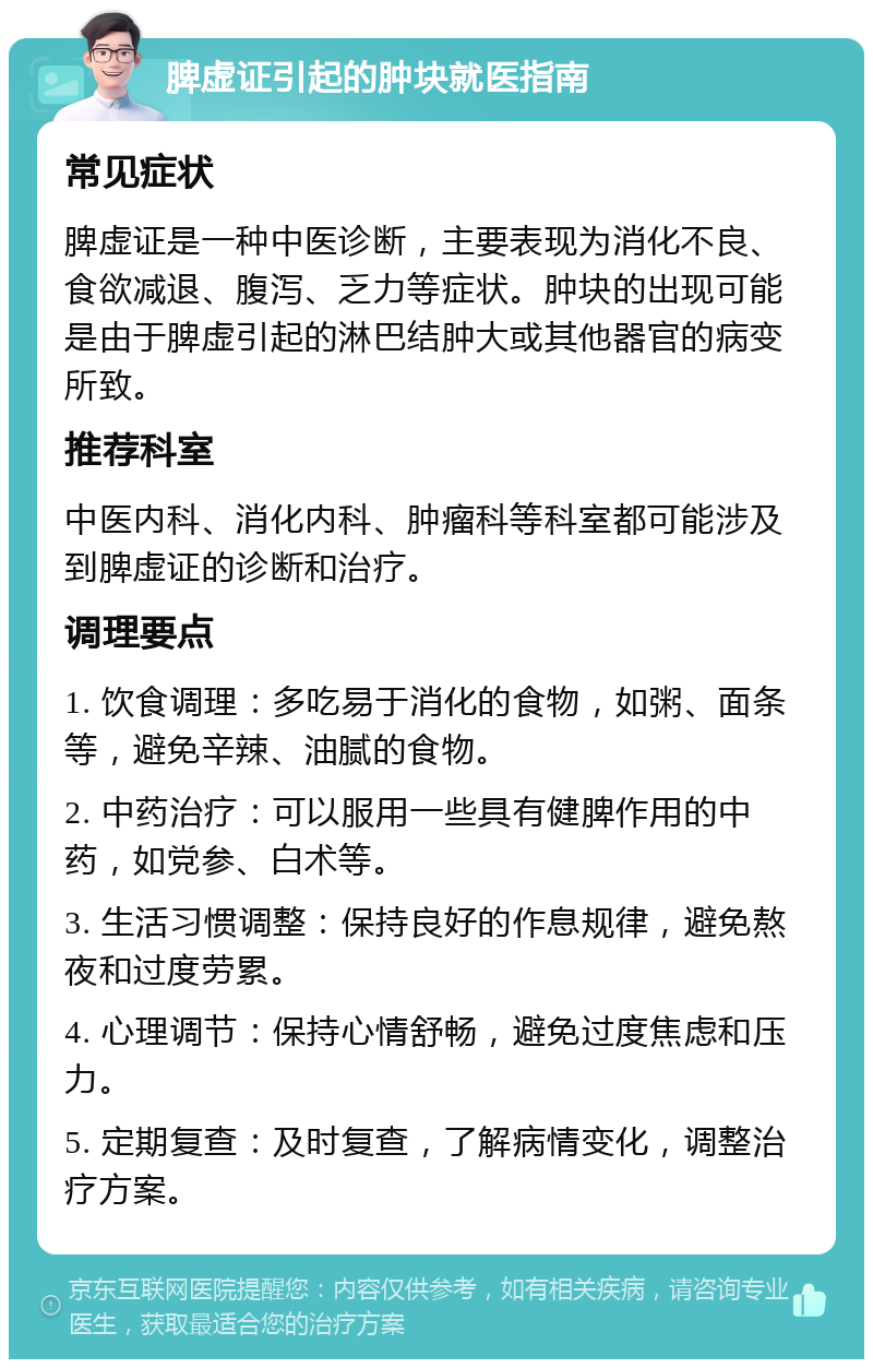 脾虚证引起的肿块就医指南 常见症状 脾虚证是一种中医诊断，主要表现为消化不良、食欲减退、腹泻、乏力等症状。肿块的出现可能是由于脾虚引起的淋巴结肿大或其他器官的病变所致。 推荐科室 中医内科、消化内科、肿瘤科等科室都可能涉及到脾虚证的诊断和治疗。 调理要点 1. 饮食调理：多吃易于消化的食物，如粥、面条等，避免辛辣、油腻的食物。 2. 中药治疗：可以服用一些具有健脾作用的中药，如党参、白术等。 3. 生活习惯调整：保持良好的作息规律，避免熬夜和过度劳累。 4. 心理调节：保持心情舒畅，避免过度焦虑和压力。 5. 定期复查：及时复查，了解病情变化，调整治疗方案。