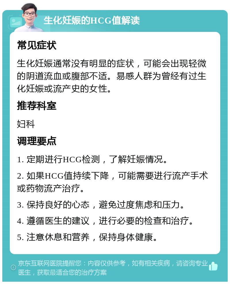 生化妊娠的HCG值解读 常见症状 生化妊娠通常没有明显的症状，可能会出现轻微的阴道流血或腹部不适。易感人群为曾经有过生化妊娠或流产史的女性。 推荐科室 妇科 调理要点 1. 定期进行HCG检测，了解妊娠情况。 2. 如果HCG值持续下降，可能需要进行流产手术或药物流产治疗。 3. 保持良好的心态，避免过度焦虑和压力。 4. 遵循医生的建议，进行必要的检查和治疗。 5. 注意休息和营养，保持身体健康。