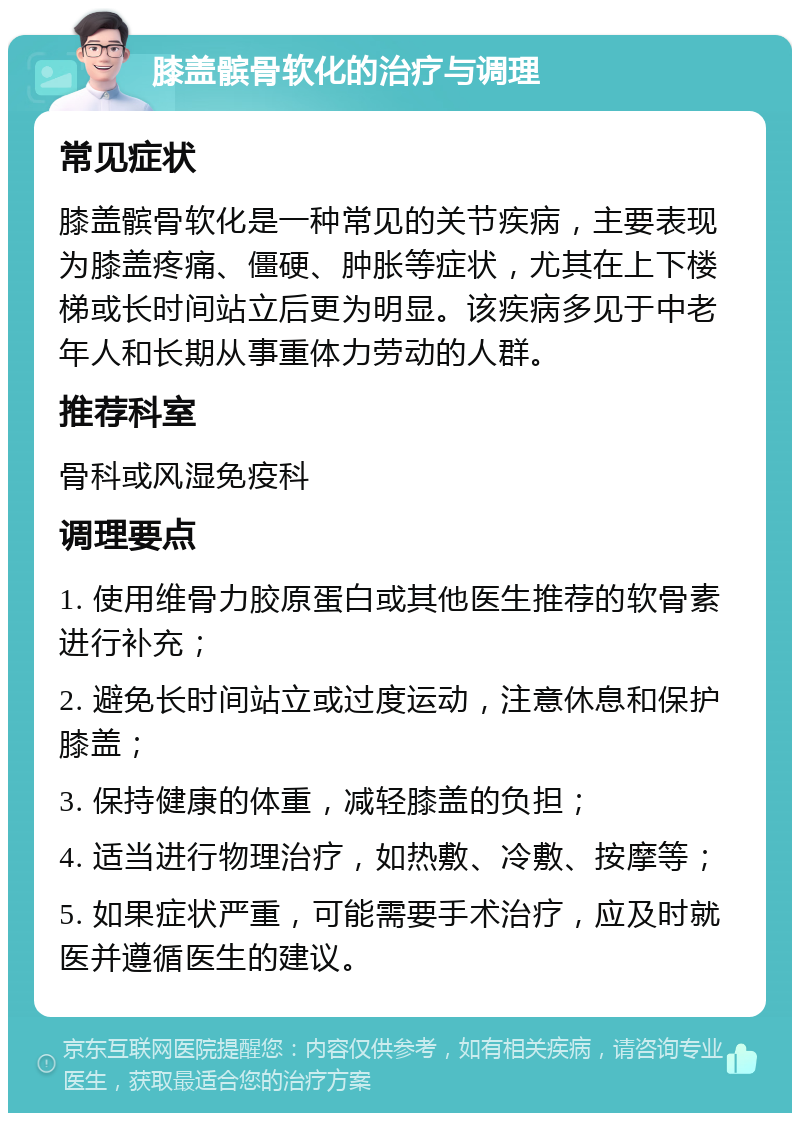 膝盖髌骨软化的治疗与调理 常见症状 膝盖髌骨软化是一种常见的关节疾病，主要表现为膝盖疼痛、僵硬、肿胀等症状，尤其在上下楼梯或长时间站立后更为明显。该疾病多见于中老年人和长期从事重体力劳动的人群。 推荐科室 骨科或风湿免疫科 调理要点 1. 使用维骨力胶原蛋白或其他医生推荐的软骨素进行补充； 2. 避免长时间站立或过度运动，注意休息和保护膝盖； 3. 保持健康的体重，减轻膝盖的负担； 4. 适当进行物理治疗，如热敷、冷敷、按摩等； 5. 如果症状严重，可能需要手术治疗，应及时就医并遵循医生的建议。