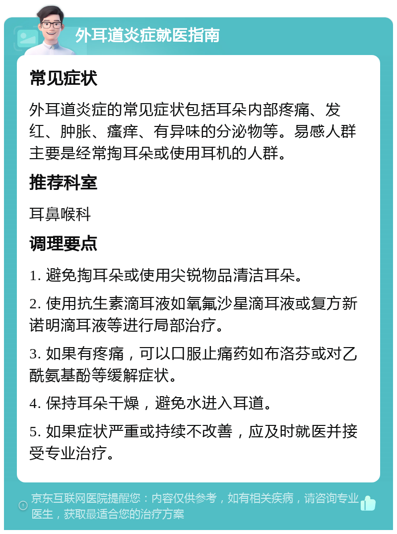 外耳道炎症就医指南 常见症状 外耳道炎症的常见症状包括耳朵内部疼痛、发红、肿胀、瘙痒、有异味的分泌物等。易感人群主要是经常掏耳朵或使用耳机的人群。 推荐科室 耳鼻喉科 调理要点 1. 避免掏耳朵或使用尖锐物品清洁耳朵。 2. 使用抗生素滴耳液如氧氟沙星滴耳液或复方新诺明滴耳液等进行局部治疗。 3. 如果有疼痛，可以口服止痛药如布洛芬或对乙酰氨基酚等缓解症状。 4. 保持耳朵干燥，避免水进入耳道。 5. 如果症状严重或持续不改善，应及时就医并接受专业治疗。