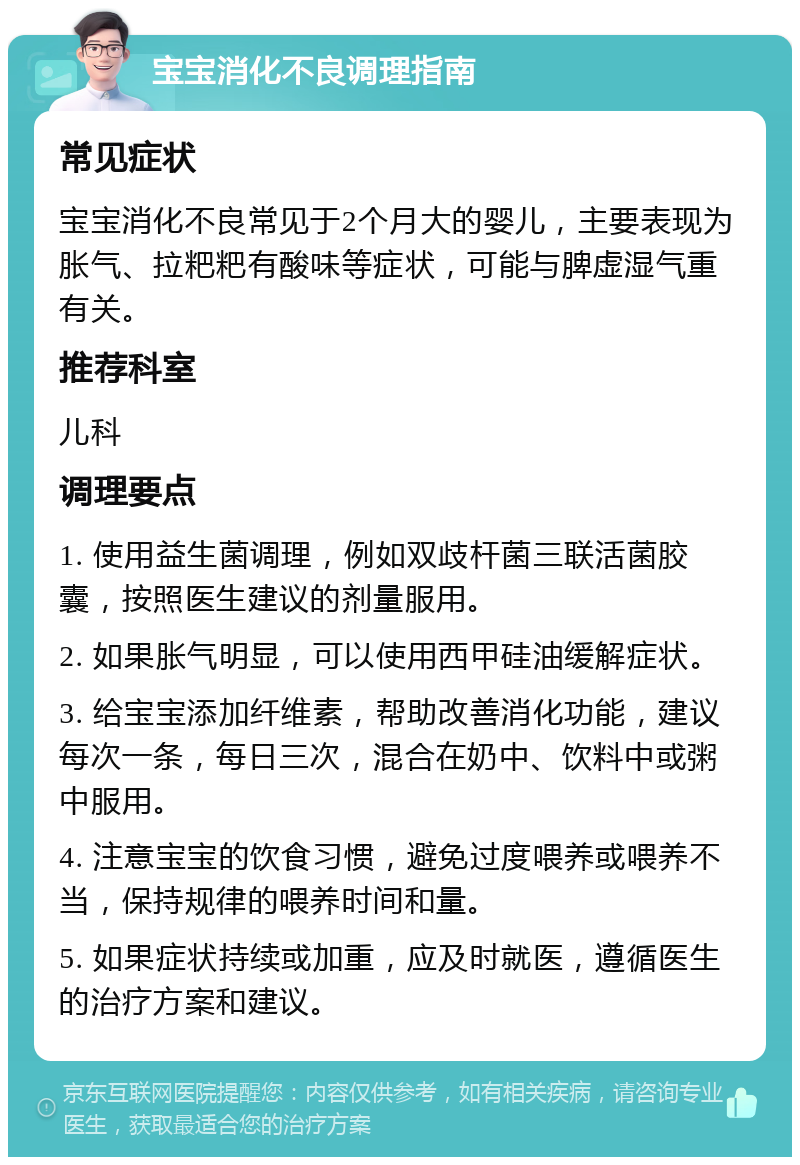 宝宝消化不良调理指南 常见症状 宝宝消化不良常见于2个月大的婴儿，主要表现为胀气、拉粑粑有酸味等症状，可能与脾虚湿气重有关。 推荐科室 儿科 调理要点 1. 使用益生菌调理，例如双歧杆菌三联活菌胶囊，按照医生建议的剂量服用。 2. 如果胀气明显，可以使用西甲硅油缓解症状。 3. 给宝宝添加纤维素，帮助改善消化功能，建议每次一条，每日三次，混合在奶中、饮料中或粥中服用。 4. 注意宝宝的饮食习惯，避免过度喂养或喂养不当，保持规律的喂养时间和量。 5. 如果症状持续或加重，应及时就医，遵循医生的治疗方案和建议。