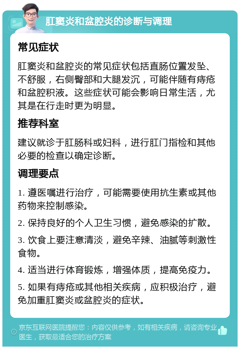 肛窦炎和盆腔炎的诊断与调理 常见症状 肛窦炎和盆腔炎的常见症状包括直肠位置发坠、不舒服，右侧臀部和大腿发沉，可能伴随有痔疮和盆腔积液。这些症状可能会影响日常生活，尤其是在行走时更为明显。 推荐科室 建议就诊于肛肠科或妇科，进行肛门指检和其他必要的检查以确定诊断。 调理要点 1. 遵医嘱进行治疗，可能需要使用抗生素或其他药物来控制感染。 2. 保持良好的个人卫生习惯，避免感染的扩散。 3. 饮食上要注意清淡，避免辛辣、油腻等刺激性食物。 4. 适当进行体育锻炼，增强体质，提高免疫力。 5. 如果有痔疮或其他相关疾病，应积极治疗，避免加重肛窦炎或盆腔炎的症状。