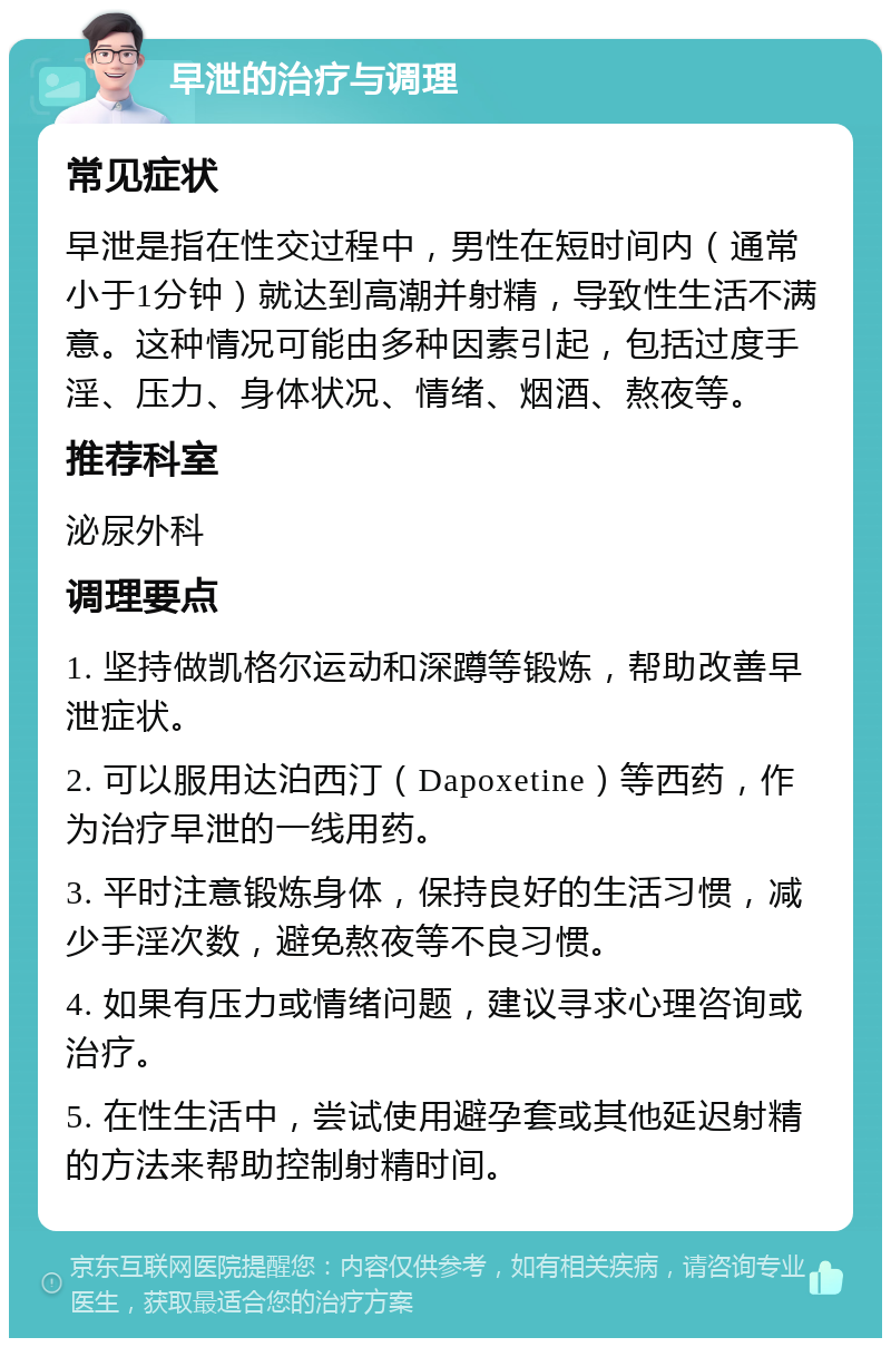 早泄的治疗与调理 常见症状 早泄是指在性交过程中，男性在短时间内（通常小于1分钟）就达到高潮并射精，导致性生活不满意。这种情况可能由多种因素引起，包括过度手淫、压力、身体状况、情绪、烟酒、熬夜等。 推荐科室 泌尿外科 调理要点 1. 坚持做凯格尔运动和深蹲等锻炼，帮助改善早泄症状。 2. 可以服用达泊西汀（Dapoxetine）等西药，作为治疗早泄的一线用药。 3. 平时注意锻炼身体，保持良好的生活习惯，减少手淫次数，避免熬夜等不良习惯。 4. 如果有压力或情绪问题，建议寻求心理咨询或治疗。 5. 在性生活中，尝试使用避孕套或其他延迟射精的方法来帮助控制射精时间。