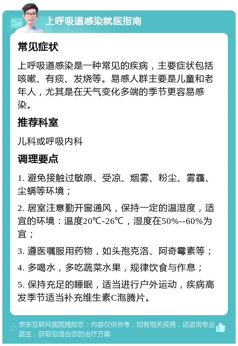 上呼吸道感染就医指南 常见症状 上呼吸道感染是一种常见的疾病，主要症状包括咳嗽、有痰、发烧等。易感人群主要是儿童和老年人，尤其是在天气变化多端的季节更容易感染。 推荐科室 儿科或呼吸内科 调理要点 1. 避免接触过敏原、受凉、烟雾、粉尘、雾霾、尘螨等环境； 2. 居室注意勤开窗通风，保持一定的温湿度，适宜的环境：温度20℃-26℃，湿度在50%--60%为宜； 3. 遵医嘱服用药物，如头孢克洛、阿奇霉素等； 4. 多喝水，多吃蔬菜水果，规律饮食与作息； 5. 保持充足的睡眠，适当进行户外运动，疾病高发季节适当补充维生素C泡腾片。