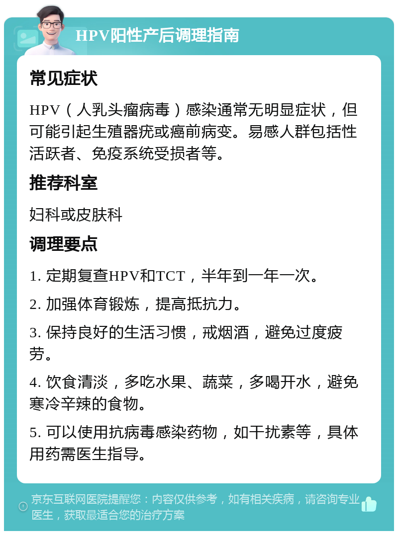 HPV阳性产后调理指南 常见症状 HPV（人乳头瘤病毒）感染通常无明显症状，但可能引起生殖器疣或癌前病变。易感人群包括性活跃者、免疫系统受损者等。 推荐科室 妇科或皮肤科 调理要点 1. 定期复查HPV和TCT，半年到一年一次。 2. 加强体育锻炼，提高抵抗力。 3. 保持良好的生活习惯，戒烟酒，避免过度疲劳。 4. 饮食清淡，多吃水果、蔬菜，多喝开水，避免寒冷辛辣的食物。 5. 可以使用抗病毒感染药物，如干扰素等，具体用药需医生指导。