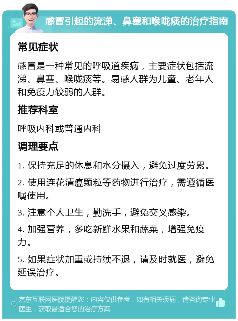 感冒引起的流涕、鼻塞和喉咙痰的治疗指南 常见症状 感冒是一种常见的呼吸道疾病，主要症状包括流涕、鼻塞、喉咙痰等。易感人群为儿童、老年人和免疫力较弱的人群。 推荐科室 呼吸内科或普通内科 调理要点 1. 保持充足的休息和水分摄入，避免过度劳累。 2. 使用连花清瘟颗粒等药物进行治疗，需遵循医嘱使用。 3. 注意个人卫生，勤洗手，避免交叉感染。 4. 加强营养，多吃新鲜水果和蔬菜，增强免疫力。 5. 如果症状加重或持续不退，请及时就医，避免延误治疗。