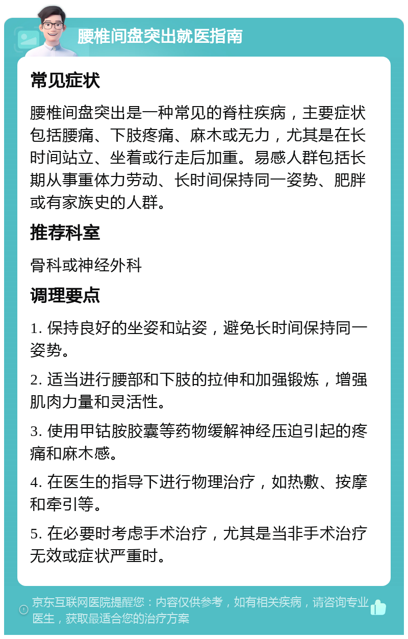 腰椎间盘突出就医指南 常见症状 腰椎间盘突出是一种常见的脊柱疾病，主要症状包括腰痛、下肢疼痛、麻木或无力，尤其是在长时间站立、坐着或行走后加重。易感人群包括长期从事重体力劳动、长时间保持同一姿势、肥胖或有家族史的人群。 推荐科室 骨科或神经外科 调理要点 1. 保持良好的坐姿和站姿，避免长时间保持同一姿势。 2. 适当进行腰部和下肢的拉伸和加强锻炼，增强肌肉力量和灵活性。 3. 使用甲钴胺胶囊等药物缓解神经压迫引起的疼痛和麻木感。 4. 在医生的指导下进行物理治疗，如热敷、按摩和牵引等。 5. 在必要时考虑手术治疗，尤其是当非手术治疗无效或症状严重时。