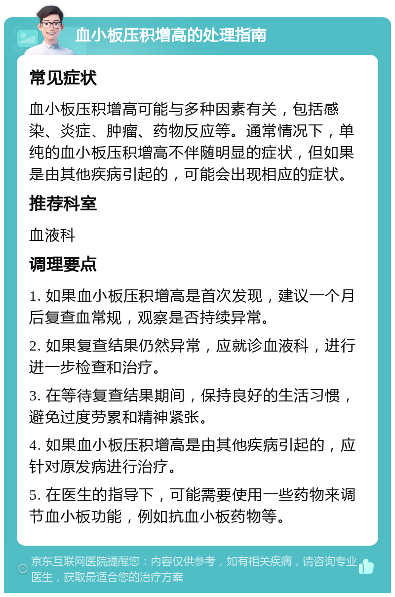 血小板压积增高的处理指南 常见症状 血小板压积增高可能与多种因素有关，包括感染、炎症、肿瘤、药物反应等。通常情况下，单纯的血小板压积增高不伴随明显的症状，但如果是由其他疾病引起的，可能会出现相应的症状。 推荐科室 血液科 调理要点 1. 如果血小板压积增高是首次发现，建议一个月后复查血常规，观察是否持续异常。 2. 如果复查结果仍然异常，应就诊血液科，进行进一步检查和治疗。 3. 在等待复查结果期间，保持良好的生活习惯，避免过度劳累和精神紧张。 4. 如果血小板压积增高是由其他疾病引起的，应针对原发病进行治疗。 5. 在医生的指导下，可能需要使用一些药物来调节血小板功能，例如抗血小板药物等。