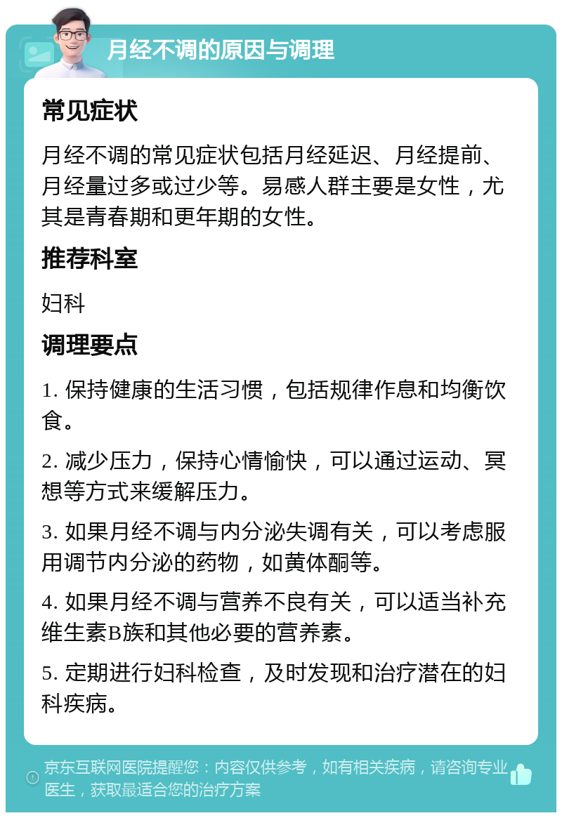 月经不调的原因与调理 常见症状 月经不调的常见症状包括月经延迟、月经提前、月经量过多或过少等。易感人群主要是女性，尤其是青春期和更年期的女性。 推荐科室 妇科 调理要点 1. 保持健康的生活习惯，包括规律作息和均衡饮食。 2. 减少压力，保持心情愉快，可以通过运动、冥想等方式来缓解压力。 3. 如果月经不调与内分泌失调有关，可以考虑服用调节内分泌的药物，如黄体酮等。 4. 如果月经不调与营养不良有关，可以适当补充维生素B族和其他必要的营养素。 5. 定期进行妇科检查，及时发现和治疗潜在的妇科疾病。