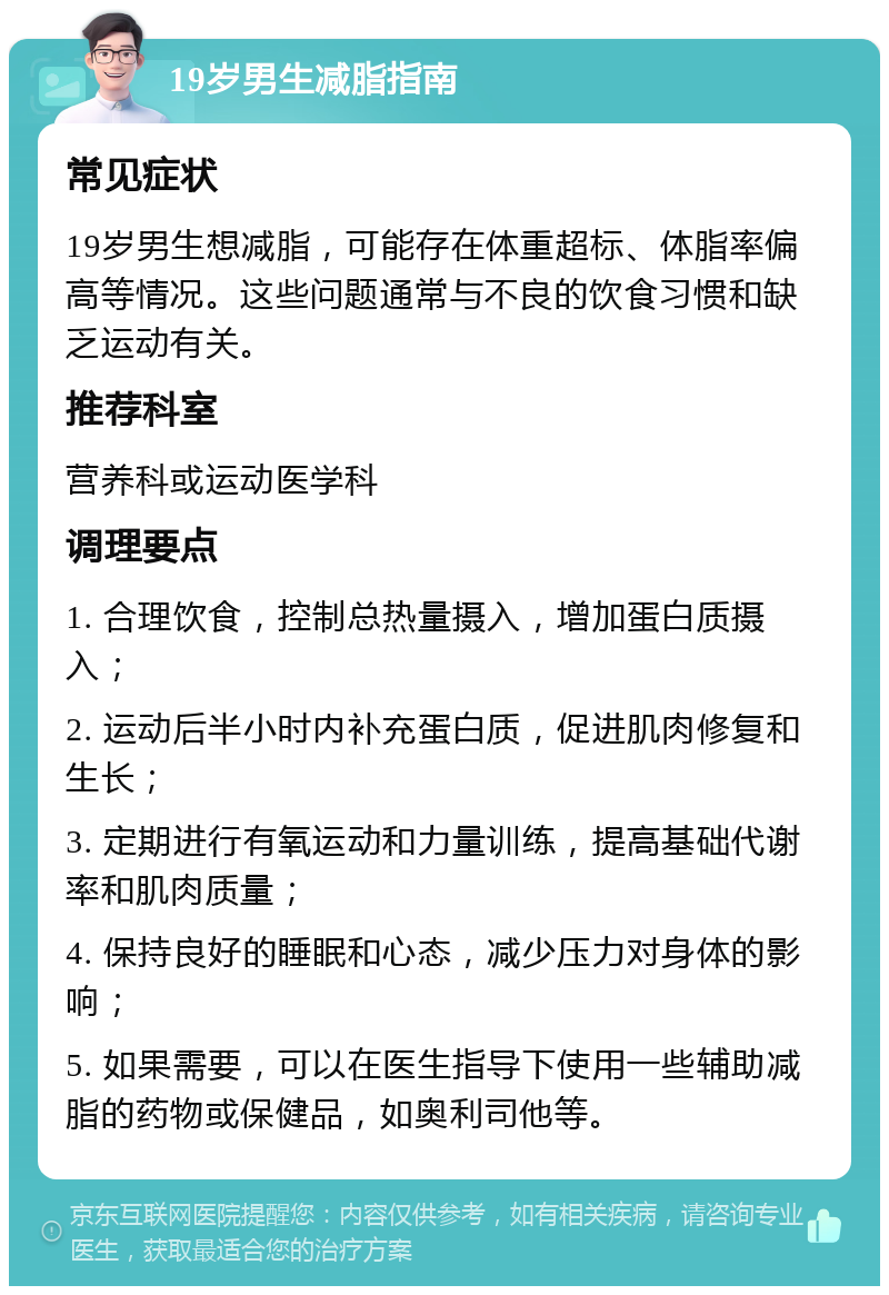 19岁男生减脂指南 常见症状 19岁男生想减脂，可能存在体重超标、体脂率偏高等情况。这些问题通常与不良的饮食习惯和缺乏运动有关。 推荐科室 营养科或运动医学科 调理要点 1. 合理饮食，控制总热量摄入，增加蛋白质摄入； 2. 运动后半小时内补充蛋白质，促进肌肉修复和生长； 3. 定期进行有氧运动和力量训练，提高基础代谢率和肌肉质量； 4. 保持良好的睡眠和心态，减少压力对身体的影响； 5. 如果需要，可以在医生指导下使用一些辅助减脂的药物或保健品，如奥利司他等。