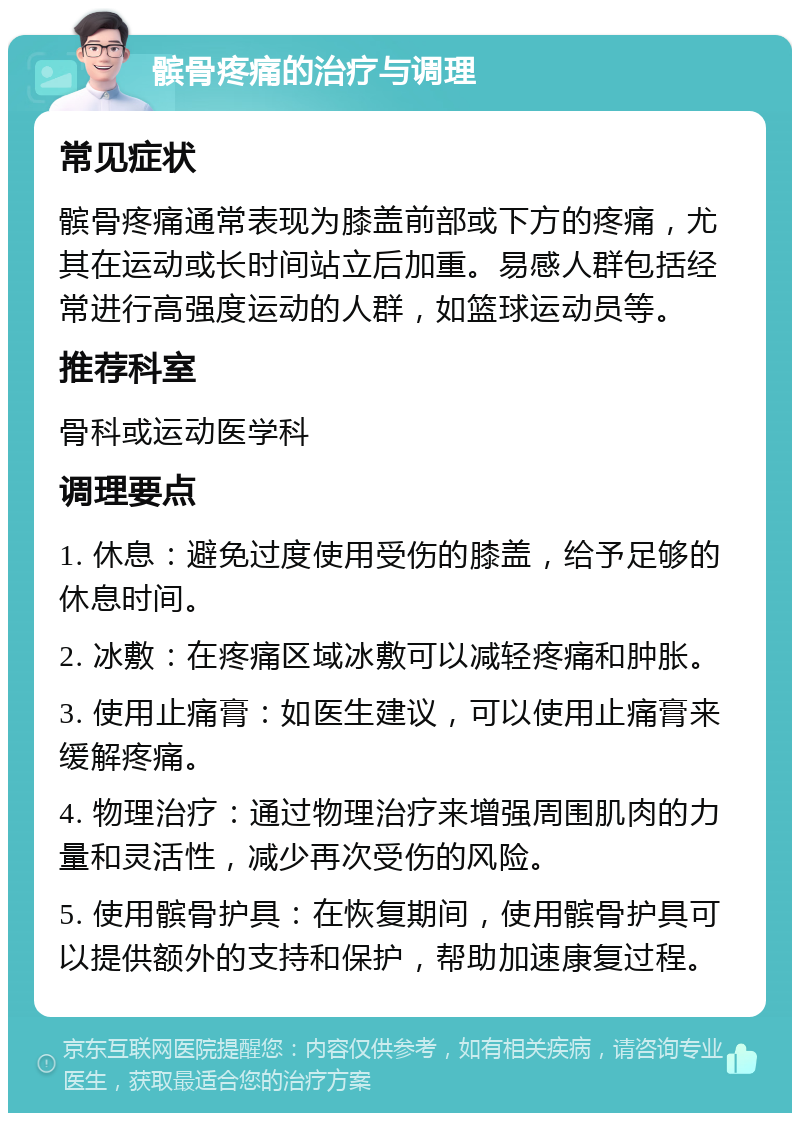 髌骨疼痛的治疗与调理 常见症状 髌骨疼痛通常表现为膝盖前部或下方的疼痛，尤其在运动或长时间站立后加重。易感人群包括经常进行高强度运动的人群，如篮球运动员等。 推荐科室 骨科或运动医学科 调理要点 1. 休息：避免过度使用受伤的膝盖，给予足够的休息时间。 2. 冰敷：在疼痛区域冰敷可以减轻疼痛和肿胀。 3. 使用止痛膏：如医生建议，可以使用止痛膏来缓解疼痛。 4. 物理治疗：通过物理治疗来增强周围肌肉的力量和灵活性，减少再次受伤的风险。 5. 使用髌骨护具：在恢复期间，使用髌骨护具可以提供额外的支持和保护，帮助加速康复过程。