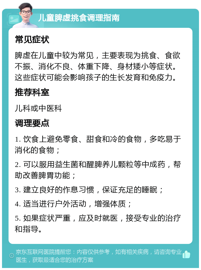 儿童脾虚挑食调理指南 常见症状 脾虚在儿童中较为常见，主要表现为挑食、食欲不振、消化不良、体重下降、身材矮小等症状。这些症状可能会影响孩子的生长发育和免疫力。 推荐科室 儿科或中医科 调理要点 1. 饮食上避免零食、甜食和冷的食物，多吃易于消化的食物； 2. 可以服用益生菌和醒脾养儿颗粒等中成药，帮助改善脾胃功能； 3. 建立良好的作息习惯，保证充足的睡眠； 4. 适当进行户外活动，增强体质； 5. 如果症状严重，应及时就医，接受专业的治疗和指导。