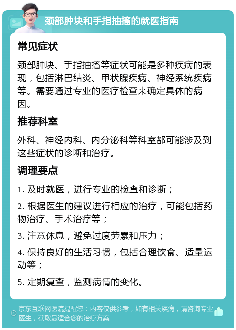 颈部肿块和手指抽搐的就医指南 常见症状 颈部肿块、手指抽搐等症状可能是多种疾病的表现，包括淋巴结炎、甲状腺疾病、神经系统疾病等。需要通过专业的医疗检查来确定具体的病因。 推荐科室 外科、神经内科、内分泌科等科室都可能涉及到这些症状的诊断和治疗。 调理要点 1. 及时就医，进行专业的检查和诊断； 2. 根据医生的建议进行相应的治疗，可能包括药物治疗、手术治疗等； 3. 注意休息，避免过度劳累和压力； 4. 保持良好的生活习惯，包括合理饮食、适量运动等； 5. 定期复查，监测病情的变化。