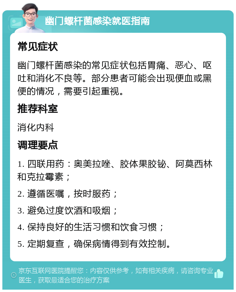 幽门螺杆菌感染就医指南 常见症状 幽门螺杆菌感染的常见症状包括胃痛、恶心、呕吐和消化不良等。部分患者可能会出现便血或黑便的情况，需要引起重视。 推荐科室 消化内科 调理要点 1. 四联用药：奥美拉唑、胶体果胶铋、阿莫西林和克拉霉素； 2. 遵循医嘱，按时服药； 3. 避免过度饮酒和吸烟； 4. 保持良好的生活习惯和饮食习惯； 5. 定期复查，确保病情得到有效控制。