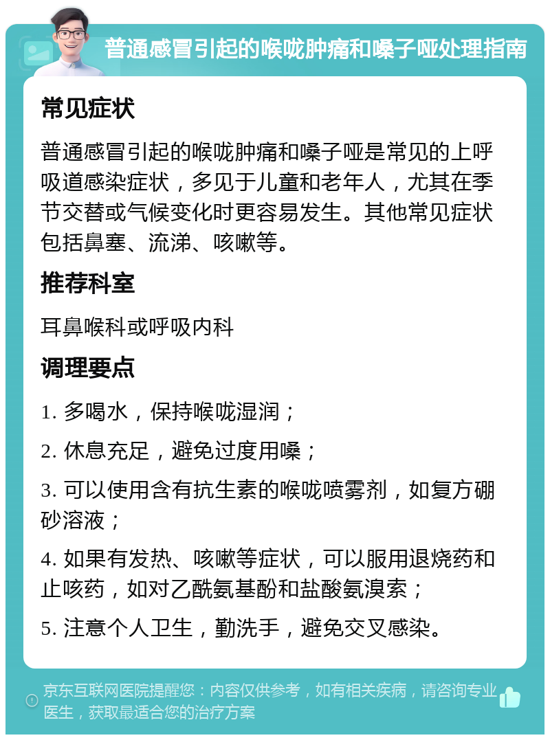 普通感冒引起的喉咙肿痛和嗓子哑处理指南 常见症状 普通感冒引起的喉咙肿痛和嗓子哑是常见的上呼吸道感染症状，多见于儿童和老年人，尤其在季节交替或气候变化时更容易发生。其他常见症状包括鼻塞、流涕、咳嗽等。 推荐科室 耳鼻喉科或呼吸内科 调理要点 1. 多喝水，保持喉咙湿润； 2. 休息充足，避免过度用嗓； 3. 可以使用含有抗生素的喉咙喷雾剂，如复方硼砂溶液； 4. 如果有发热、咳嗽等症状，可以服用退烧药和止咳药，如对乙酰氨基酚和盐酸氨溴索； 5. 注意个人卫生，勤洗手，避免交叉感染。