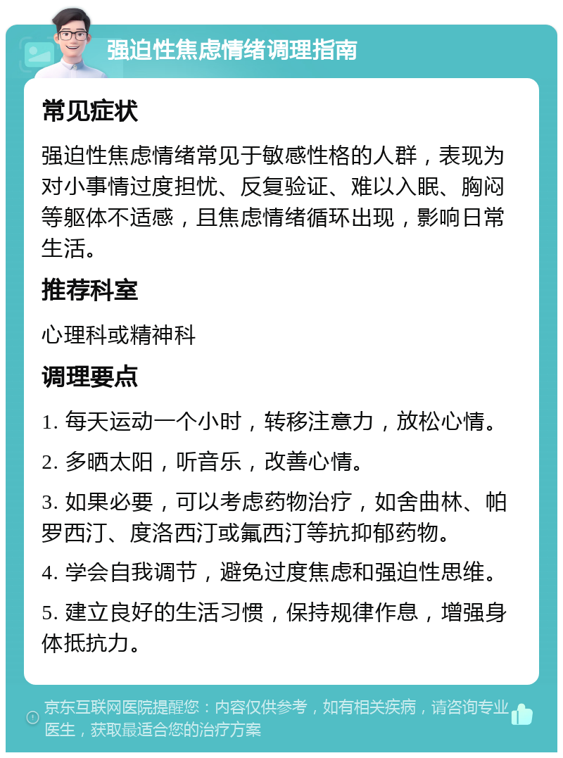 强迫性焦虑情绪调理指南 常见症状 强迫性焦虑情绪常见于敏感性格的人群，表现为对小事情过度担忧、反复验证、难以入眠、胸闷等躯体不适感，且焦虑情绪循环出现，影响日常生活。 推荐科室 心理科或精神科 调理要点 1. 每天运动一个小时，转移注意力，放松心情。 2. 多晒太阳，听音乐，改善心情。 3. 如果必要，可以考虑药物治疗，如舍曲林、帕罗西汀、度洛西汀或氟西汀等抗抑郁药物。 4. 学会自我调节，避免过度焦虑和强迫性思维。 5. 建立良好的生活习惯，保持规律作息，增强身体抵抗力。