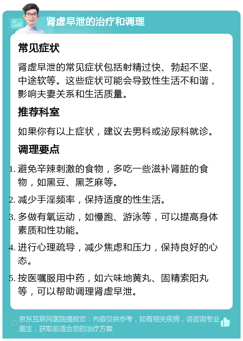 肾虚早泄的治疗和调理 常见症状 肾虚早泄的常见症状包括射精过快、勃起不坚、中途软等。这些症状可能会导致性生活不和谐，影响夫妻关系和生活质量。 推荐科室 如果你有以上症状，建议去男科或泌尿科就诊。 调理要点 避免辛辣刺激的食物，多吃一些滋补肾脏的食物，如黑豆、黑芝麻等。 减少手淫频率，保持适度的性生活。 多做有氧运动，如慢跑、游泳等，可以提高身体素质和性功能。 进行心理疏导，减少焦虑和压力，保持良好的心态。 按医嘱服用中药，如六味地黄丸、固精索阳丸等，可以帮助调理肾虚早泄。