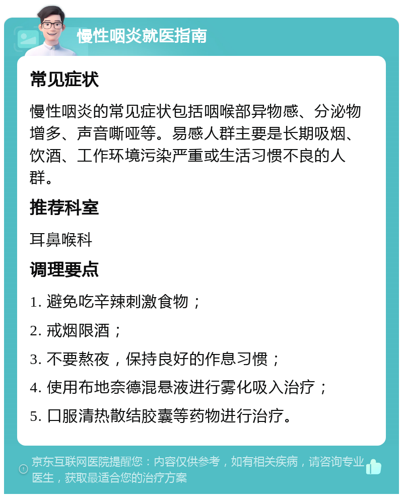 慢性咽炎就医指南 常见症状 慢性咽炎的常见症状包括咽喉部异物感、分泌物增多、声音嘶哑等。易感人群主要是长期吸烟、饮酒、工作环境污染严重或生活习惯不良的人群。 推荐科室 耳鼻喉科 调理要点 1. 避免吃辛辣刺激食物； 2. 戒烟限酒； 3. 不要熬夜，保持良好的作息习惯； 4. 使用布地奈德混悬液进行雾化吸入治疗； 5. 口服清热散结胶囊等药物进行治疗。