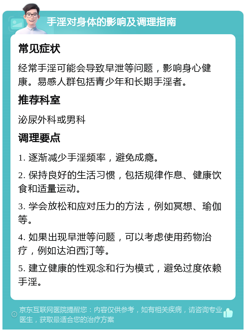 手淫对身体的影响及调理指南 常见症状 经常手淫可能会导致早泄等问题，影响身心健康。易感人群包括青少年和长期手淫者。 推荐科室 泌尿外科或男科 调理要点 1. 逐渐减少手淫频率，避免成瘾。 2. 保持良好的生活习惯，包括规律作息、健康饮食和适量运动。 3. 学会放松和应对压力的方法，例如冥想、瑜伽等。 4. 如果出现早泄等问题，可以考虑使用药物治疗，例如达泊西汀等。 5. 建立健康的性观念和行为模式，避免过度依赖手淫。