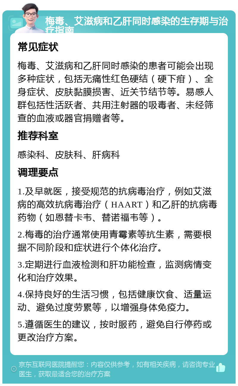 梅毒、艾滋病和乙肝同时感染的生存期与治疗指南 常见症状 梅毒、艾滋病和乙肝同时感染的患者可能会出现多种症状，包括无痛性红色硬结（硬下疳）、全身症状、皮肤黏膜损害、近关节结节等。易感人群包括性活跃者、共用注射器的吸毒者、未经筛查的血液或器官捐赠者等。 推荐科室 感染科、皮肤科、肝病科 调理要点 1.及早就医，接受规范的抗病毒治疗，例如艾滋病的高效抗病毒治疗（HAART）和乙肝的抗病毒药物（如恩替卡韦、替诺福韦等）。 2.梅毒的治疗通常使用青霉素等抗生素，需要根据不同阶段和症状进行个体化治疗。 3.定期进行血液检测和肝功能检查，监测病情变化和治疗效果。 4.保持良好的生活习惯，包括健康饮食、适量运动、避免过度劳累等，以增强身体免疫力。 5.遵循医生的建议，按时服药，避免自行停药或更改治疗方案。