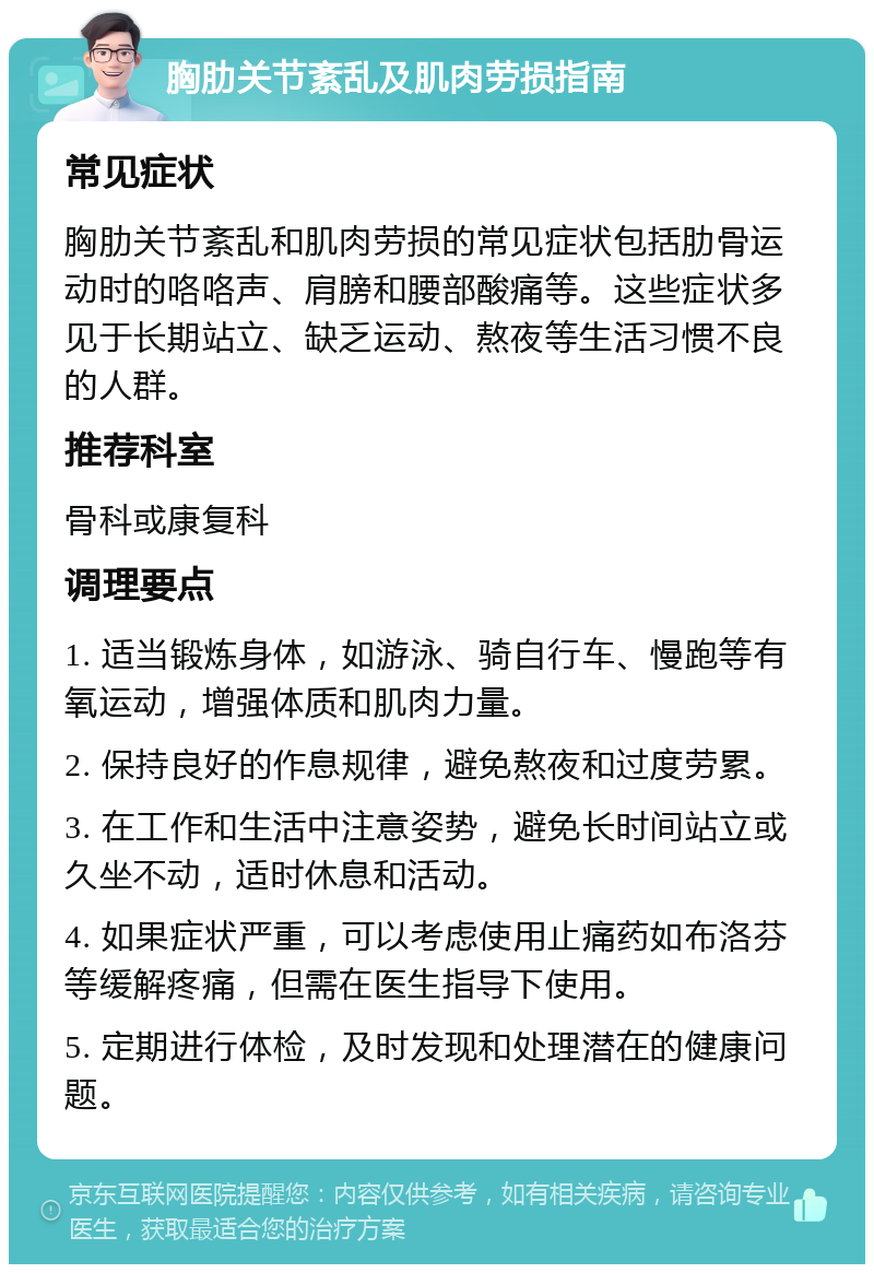 胸肋关节紊乱及肌肉劳损指南 常见症状 胸肋关节紊乱和肌肉劳损的常见症状包括肋骨运动时的咯咯声、肩膀和腰部酸痛等。这些症状多见于长期站立、缺乏运动、熬夜等生活习惯不良的人群。 推荐科室 骨科或康复科 调理要点 1. 适当锻炼身体，如游泳、骑自行车、慢跑等有氧运动，增强体质和肌肉力量。 2. 保持良好的作息规律，避免熬夜和过度劳累。 3. 在工作和生活中注意姿势，避免长时间站立或久坐不动，适时休息和活动。 4. 如果症状严重，可以考虑使用止痛药如布洛芬等缓解疼痛，但需在医生指导下使用。 5. 定期进行体检，及时发现和处理潜在的健康问题。