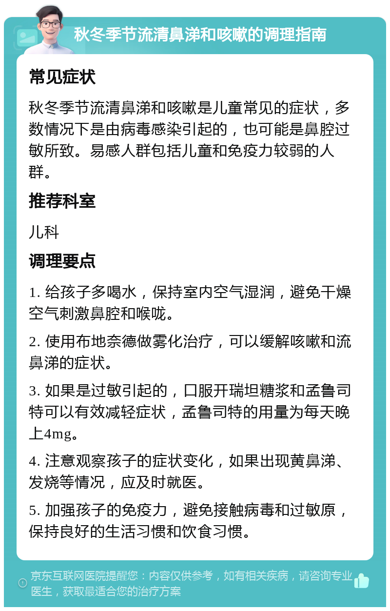 秋冬季节流清鼻涕和咳嗽的调理指南 常见症状 秋冬季节流清鼻涕和咳嗽是儿童常见的症状，多数情况下是由病毒感染引起的，也可能是鼻腔过敏所致。易感人群包括儿童和免疫力较弱的人群。 推荐科室 儿科 调理要点 1. 给孩子多喝水，保持室内空气湿润，避免干燥空气刺激鼻腔和喉咙。 2. 使用布地奈德做雾化治疗，可以缓解咳嗽和流鼻涕的症状。 3. 如果是过敏引起的，口服开瑞坦糖浆和孟鲁司特可以有效减轻症状，孟鲁司特的用量为每天晚上4mg。 4. 注意观察孩子的症状变化，如果出现黄鼻涕、发烧等情况，应及时就医。 5. 加强孩子的免疫力，避免接触病毒和过敏原，保持良好的生活习惯和饮食习惯。