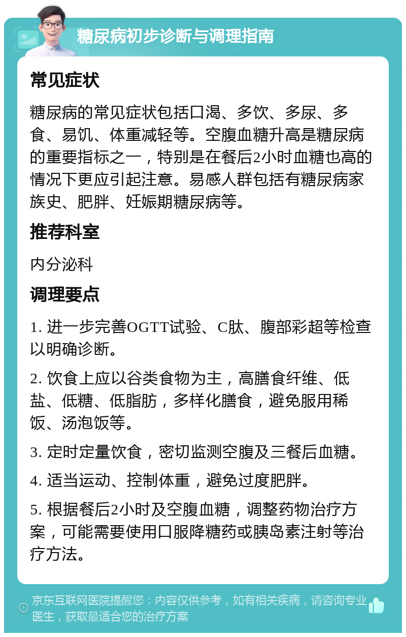 糖尿病初步诊断与调理指南 常见症状 糖尿病的常见症状包括口渴、多饮、多尿、多食、易饥、体重减轻等。空腹血糖升高是糖尿病的重要指标之一，特别是在餐后2小时血糖也高的情况下更应引起注意。易感人群包括有糖尿病家族史、肥胖、妊娠期糖尿病等。 推荐科室 内分泌科 调理要点 1. 进一步完善OGTT试验、C肽、腹部彩超等检查以明确诊断。 2. 饮食上应以谷类食物为主，高膳食纤维、低盐、低糖、低脂肪，多样化膳食，避免服用稀饭、汤泡饭等。 3. 定时定量饮食，密切监测空腹及三餐后血糖。 4. 适当运动、控制体重，避免过度肥胖。 5. 根据餐后2小时及空腹血糖，调整药物治疗方案，可能需要使用口服降糖药或胰岛素注射等治疗方法。