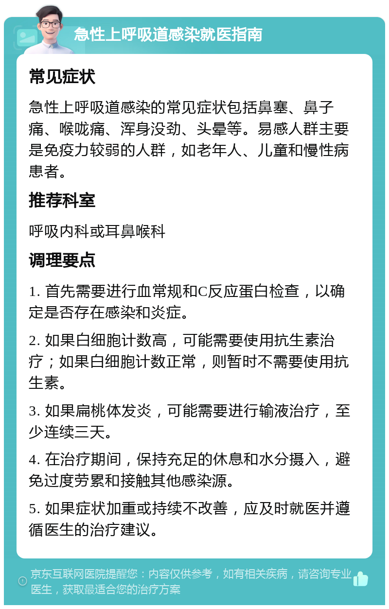 急性上呼吸道感染就医指南 常见症状 急性上呼吸道感染的常见症状包括鼻塞、鼻子痛、喉咙痛、浑身没劲、头晕等。易感人群主要是免疫力较弱的人群，如老年人、儿童和慢性病患者。 推荐科室 呼吸内科或耳鼻喉科 调理要点 1. 首先需要进行血常规和C反应蛋白检查，以确定是否存在感染和炎症。 2. 如果白细胞计数高，可能需要使用抗生素治疗；如果白细胞计数正常，则暂时不需要使用抗生素。 3. 如果扁桃体发炎，可能需要进行输液治疗，至少连续三天。 4. 在治疗期间，保持充足的休息和水分摄入，避免过度劳累和接触其他感染源。 5. 如果症状加重或持续不改善，应及时就医并遵循医生的治疗建议。