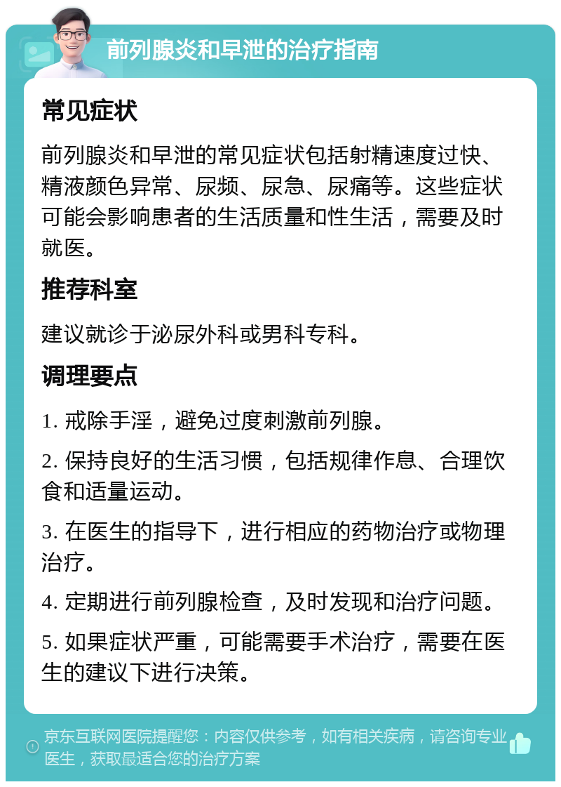 前列腺炎和早泄的治疗指南 常见症状 前列腺炎和早泄的常见症状包括射精速度过快、精液颜色异常、尿频、尿急、尿痛等。这些症状可能会影响患者的生活质量和性生活，需要及时就医。 推荐科室 建议就诊于泌尿外科或男科专科。 调理要点 1. 戒除手淫，避免过度刺激前列腺。 2. 保持良好的生活习惯，包括规律作息、合理饮食和适量运动。 3. 在医生的指导下，进行相应的药物治疗或物理治疗。 4. 定期进行前列腺检查，及时发现和治疗问题。 5. 如果症状严重，可能需要手术治疗，需要在医生的建议下进行决策。