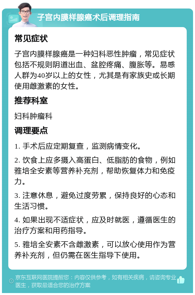 子宫内膜样腺癌术后调理指南 常见症状 子宫内膜样腺癌是一种妇科恶性肿瘤，常见症状包括不规则阴道出血、盆腔疼痛、腹胀等。易感人群为40岁以上的女性，尤其是有家族史或长期使用雌激素的女性。 推荐科室 妇科肿瘤科 调理要点 1. 手术后应定期复查，监测病情变化。 2. 饮食上应多摄入高蛋白、低脂肪的食物，例如雅培全安素等营养补充剂，帮助恢复体力和免疫力。 3. 注意休息，避免过度劳累，保持良好的心态和生活习惯。 4. 如果出现不适症状，应及时就医，遵循医生的治疗方案和用药指导。 5. 雅培全安素不含雌激素，可以放心使用作为营养补充剂，但仍需在医生指导下使用。