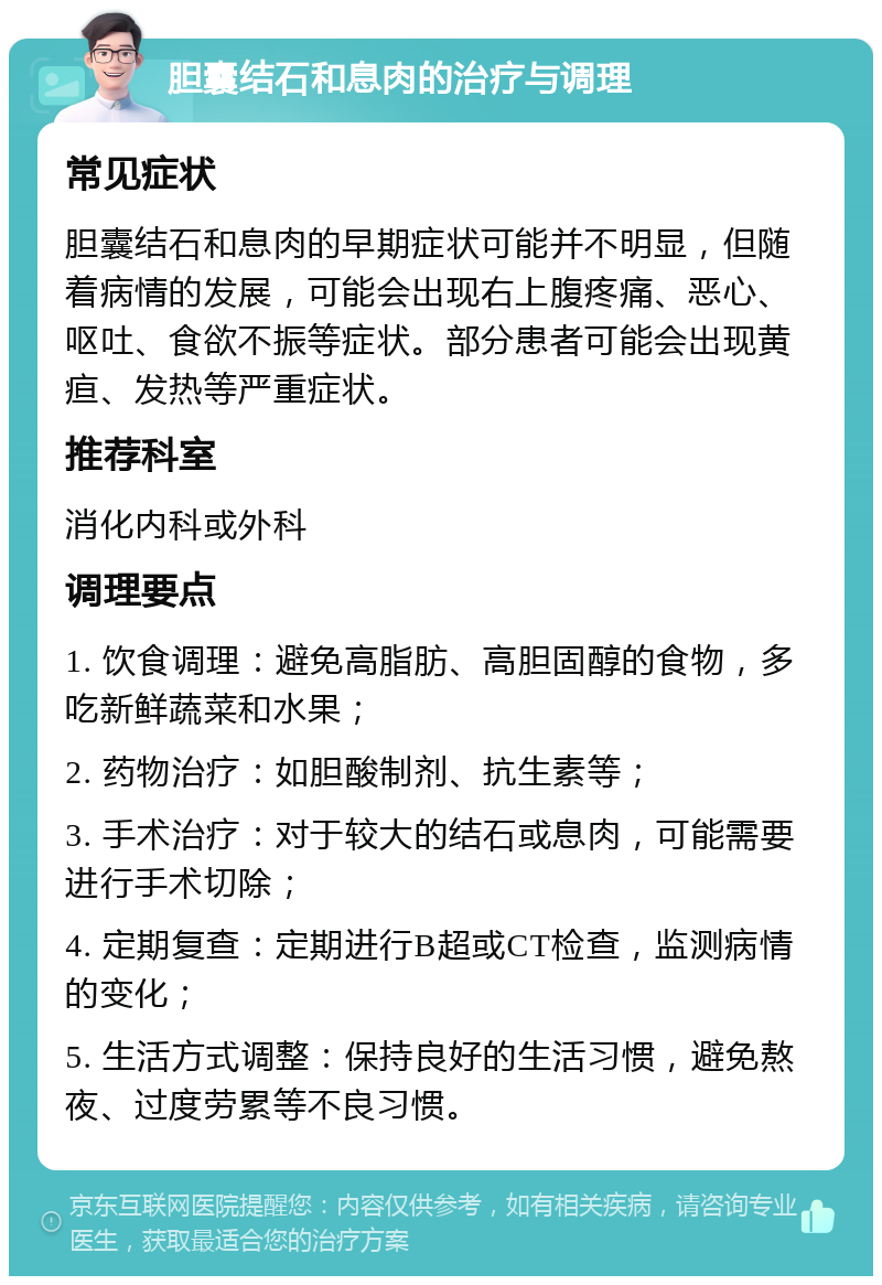 胆囊结石和息肉的治疗与调理 常见症状 胆囊结石和息肉的早期症状可能并不明显，但随着病情的发展，可能会出现右上腹疼痛、恶心、呕吐、食欲不振等症状。部分患者可能会出现黄疸、发热等严重症状。 推荐科室 消化内科或外科 调理要点 1. 饮食调理：避免高脂肪、高胆固醇的食物，多吃新鲜蔬菜和水果； 2. 药物治疗：如胆酸制剂、抗生素等； 3. 手术治疗：对于较大的结石或息肉，可能需要进行手术切除； 4. 定期复查：定期进行B超或CT检查，监测病情的变化； 5. 生活方式调整：保持良好的生活习惯，避免熬夜、过度劳累等不良习惯。