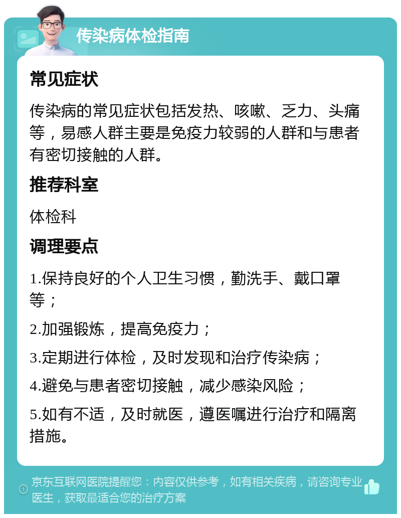 传染病体检指南 常见症状 传染病的常见症状包括发热、咳嗽、乏力、头痛等，易感人群主要是免疫力较弱的人群和与患者有密切接触的人群。 推荐科室 体检科 调理要点 1.保持良好的个人卫生习惯，勤洗手、戴口罩等； 2.加强锻炼，提高免疫力； 3.定期进行体检，及时发现和治疗传染病； 4.避免与患者密切接触，减少感染风险； 5.如有不适，及时就医，遵医嘱进行治疗和隔离措施。