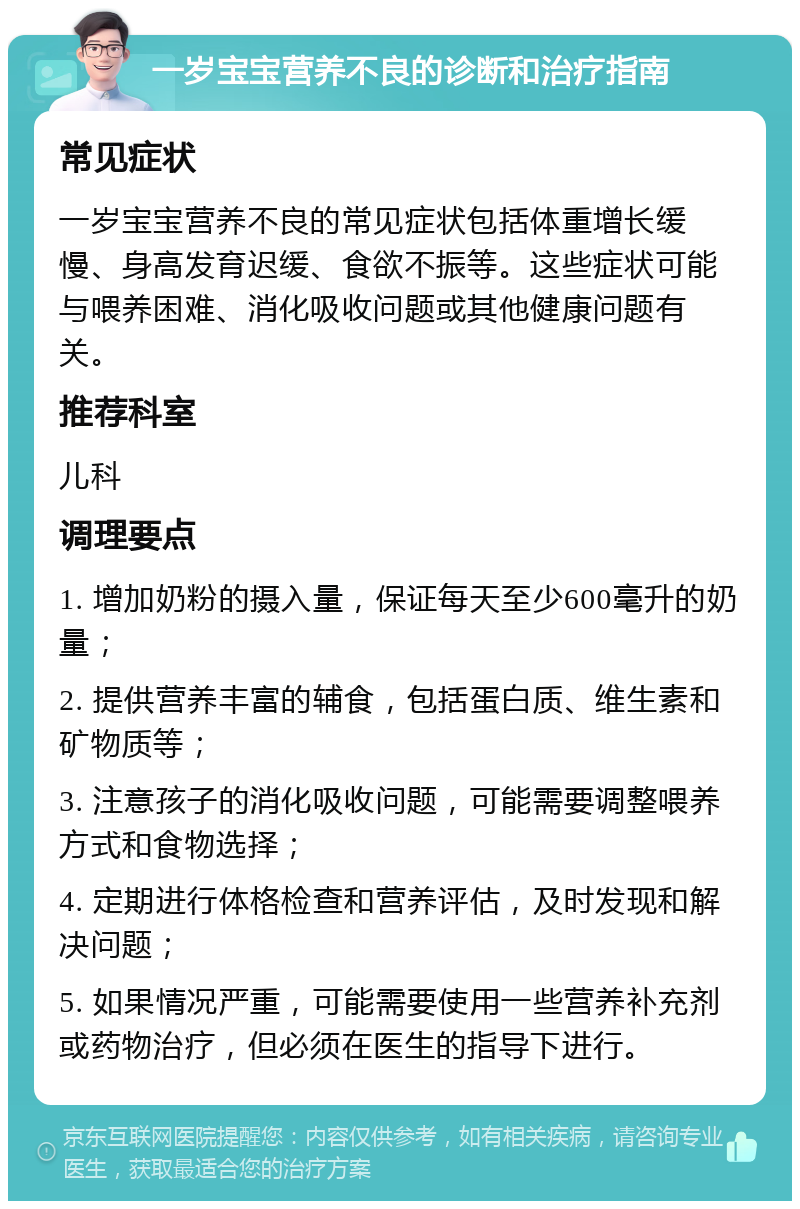 一岁宝宝营养不良的诊断和治疗指南 常见症状 一岁宝宝营养不良的常见症状包括体重增长缓慢、身高发育迟缓、食欲不振等。这些症状可能与喂养困难、消化吸收问题或其他健康问题有关。 推荐科室 儿科 调理要点 1. 增加奶粉的摄入量，保证每天至少600毫升的奶量； 2. 提供营养丰富的辅食，包括蛋白质、维生素和矿物质等； 3. 注意孩子的消化吸收问题，可能需要调整喂养方式和食物选择； 4. 定期进行体格检查和营养评估，及时发现和解决问题； 5. 如果情况严重，可能需要使用一些营养补充剂或药物治疗，但必须在医生的指导下进行。