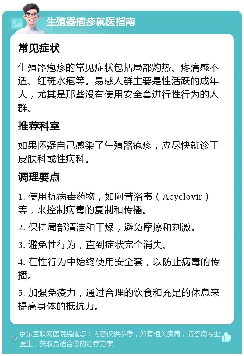 生殖器疱疹就医指南 常见症状 生殖器疱疹的常见症状包括局部灼热、疼痛感不适、红斑水疱等。易感人群主要是性活跃的成年人，尤其是那些没有使用安全套进行性行为的人群。 推荐科室 如果怀疑自己感染了生殖器疱疹，应尽快就诊于皮肤科或性病科。 调理要点 1. 使用抗病毒药物，如阿昔洛韦（Acyclovir）等，来控制病毒的复制和传播。 2. 保持局部清洁和干燥，避免摩擦和刺激。 3. 避免性行为，直到症状完全消失。 4. 在性行为中始终使用安全套，以防止病毒的传播。 5. 加强免疫力，通过合理的饮食和充足的休息来提高身体的抵抗力。