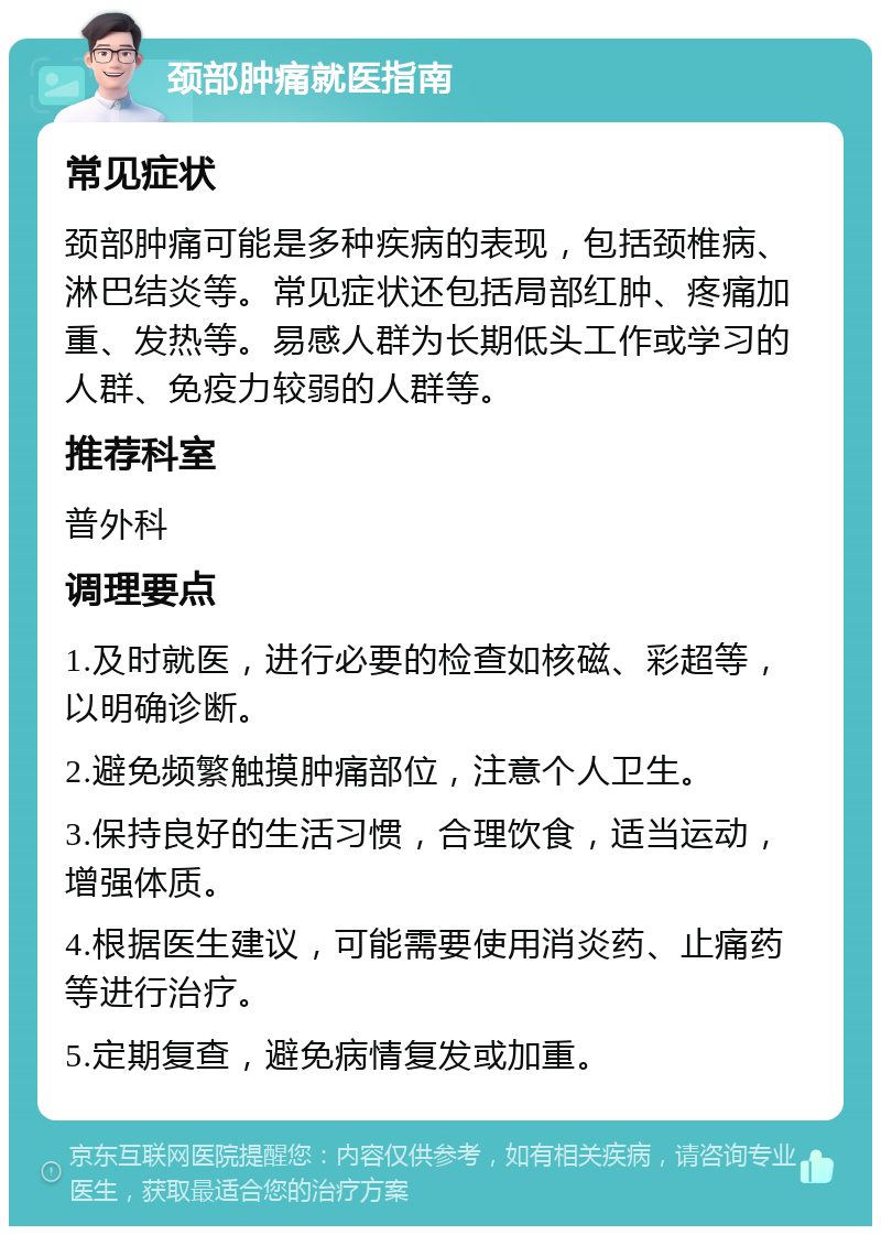 颈部肿痛就医指南 常见症状 颈部肿痛可能是多种疾病的表现，包括颈椎病、淋巴结炎等。常见症状还包括局部红肿、疼痛加重、发热等。易感人群为长期低头工作或学习的人群、免疫力较弱的人群等。 推荐科室 普外科 调理要点 1.及时就医，进行必要的检查如核磁、彩超等，以明确诊断。 2.避免频繁触摸肿痛部位，注意个人卫生。 3.保持良好的生活习惯，合理饮食，适当运动，增强体质。 4.根据医生建议，可能需要使用消炎药、止痛药等进行治疗。 5.定期复查，避免病情复发或加重。