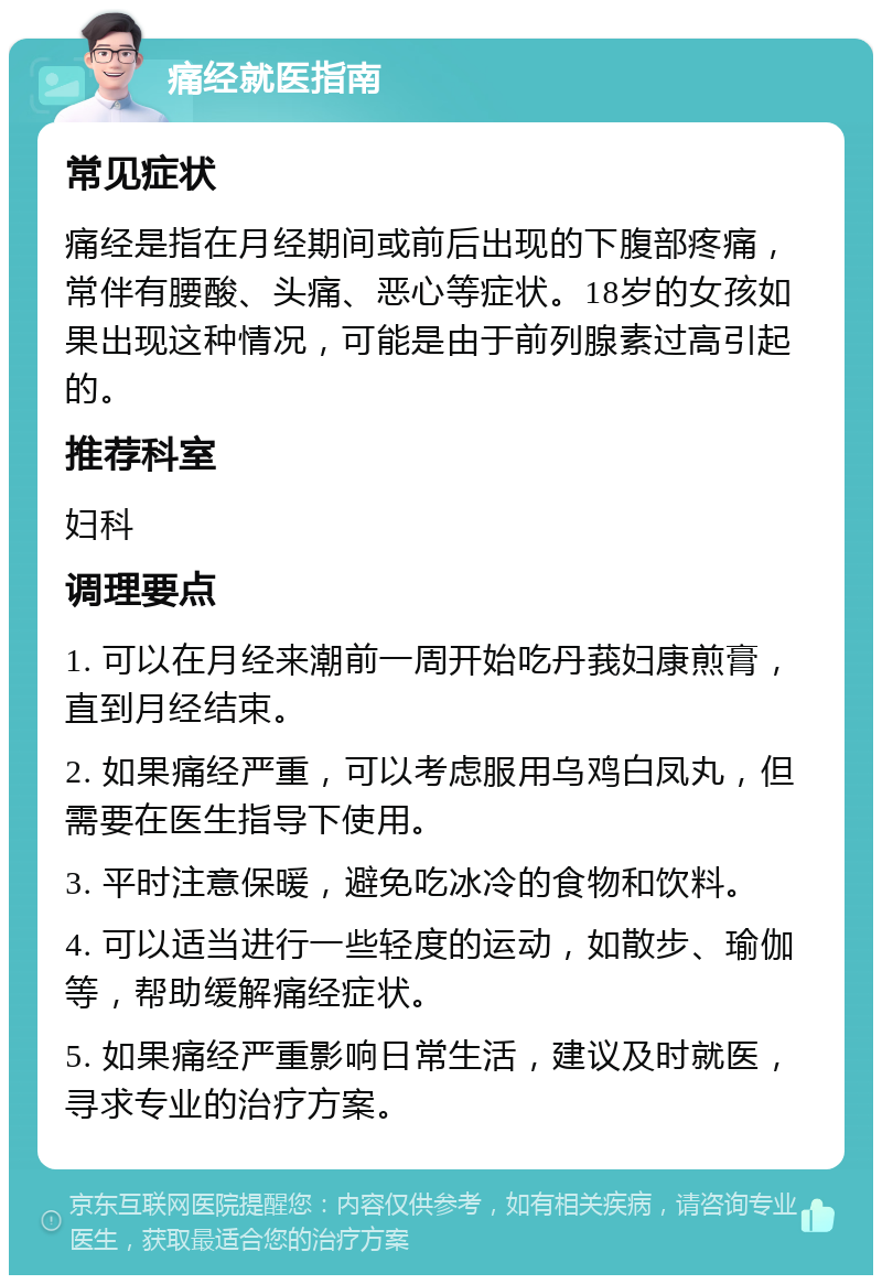 痛经就医指南 常见症状 痛经是指在月经期间或前后出现的下腹部疼痛，常伴有腰酸、头痛、恶心等症状。18岁的女孩如果出现这种情况，可能是由于前列腺素过高引起的。 推荐科室 妇科 调理要点 1. 可以在月经来潮前一周开始吃丹莪妇康煎膏，直到月经结束。 2. 如果痛经严重，可以考虑服用乌鸡白凤丸，但需要在医生指导下使用。 3. 平时注意保暖，避免吃冰冷的食物和饮料。 4. 可以适当进行一些轻度的运动，如散步、瑜伽等，帮助缓解痛经症状。 5. 如果痛经严重影响日常生活，建议及时就医，寻求专业的治疗方案。