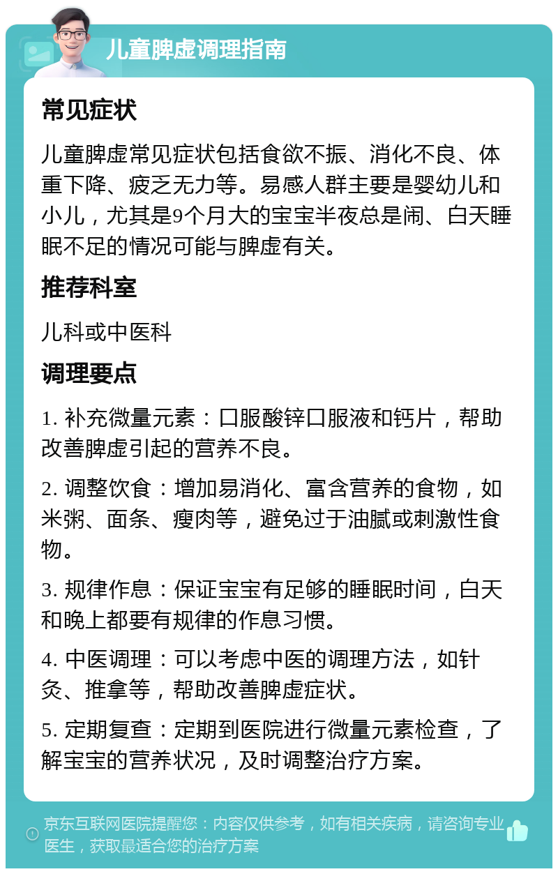 儿童脾虚调理指南 常见症状 儿童脾虚常见症状包括食欲不振、消化不良、体重下降、疲乏无力等。易感人群主要是婴幼儿和小儿，尤其是9个月大的宝宝半夜总是闹、白天睡眠不足的情况可能与脾虚有关。 推荐科室 儿科或中医科 调理要点 1. 补充微量元素：口服酸锌口服液和钙片，帮助改善脾虚引起的营养不良。 2. 调整饮食：增加易消化、富含营养的食物，如米粥、面条、瘦肉等，避免过于油腻或刺激性食物。 3. 规律作息：保证宝宝有足够的睡眠时间，白天和晚上都要有规律的作息习惯。 4. 中医调理：可以考虑中医的调理方法，如针灸、推拿等，帮助改善脾虚症状。 5. 定期复查：定期到医院进行微量元素检查，了解宝宝的营养状况，及时调整治疗方案。