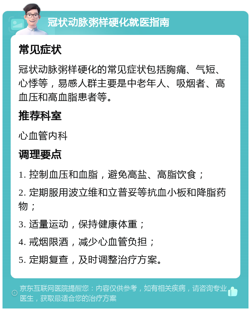 冠状动脉粥样硬化就医指南 常见症状 冠状动脉粥样硬化的常见症状包括胸痛、气短、心悸等，易感人群主要是中老年人、吸烟者、高血压和高血脂患者等。 推荐科室 心血管内科 调理要点 1. 控制血压和血脂，避免高盐、高脂饮食； 2. 定期服用波立维和立普妥等抗血小板和降脂药物； 3. 适量运动，保持健康体重； 4. 戒烟限酒，减少心血管负担； 5. 定期复查，及时调整治疗方案。