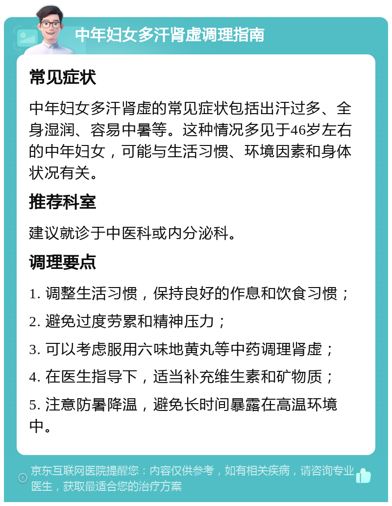 中年妇女多汗肾虚调理指南 常见症状 中年妇女多汗肾虚的常见症状包括出汗过多、全身湿润、容易中暑等。这种情况多见于46岁左右的中年妇女，可能与生活习惯、环境因素和身体状况有关。 推荐科室 建议就诊于中医科或内分泌科。 调理要点 1. 调整生活习惯，保持良好的作息和饮食习惯； 2. 避免过度劳累和精神压力； 3. 可以考虑服用六味地黄丸等中药调理肾虚； 4. 在医生指导下，适当补充维生素和矿物质； 5. 注意防暑降温，避免长时间暴露在高温环境中。