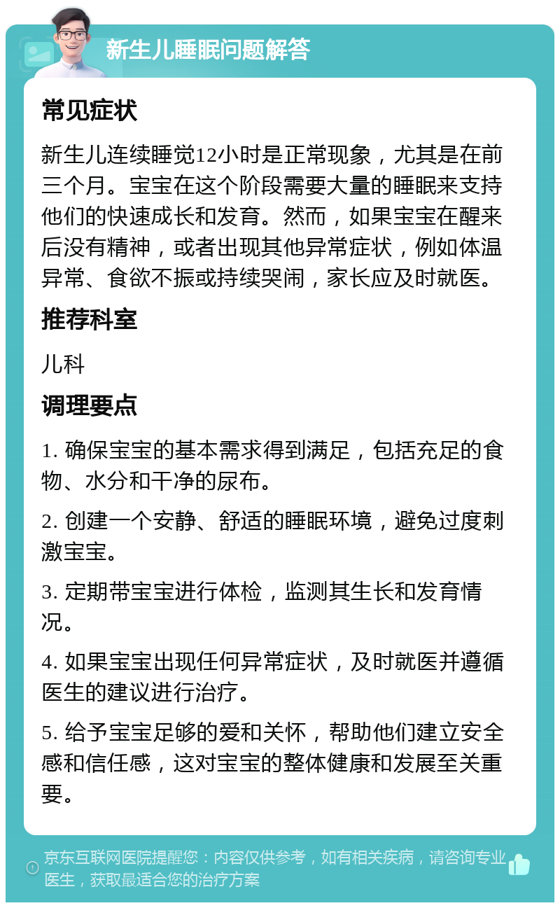 新生儿睡眠问题解答 常见症状 新生儿连续睡觉12小时是正常现象，尤其是在前三个月。宝宝在这个阶段需要大量的睡眠来支持他们的快速成长和发育。然而，如果宝宝在醒来后没有精神，或者出现其他异常症状，例如体温异常、食欲不振或持续哭闹，家长应及时就医。 推荐科室 儿科 调理要点 1. 确保宝宝的基本需求得到满足，包括充足的食物、水分和干净的尿布。 2. 创建一个安静、舒适的睡眠环境，避免过度刺激宝宝。 3. 定期带宝宝进行体检，监测其生长和发育情况。 4. 如果宝宝出现任何异常症状，及时就医并遵循医生的建议进行治疗。 5. 给予宝宝足够的爱和关怀，帮助他们建立安全感和信任感，这对宝宝的整体健康和发展至关重要。