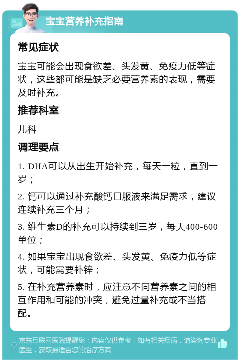 宝宝营养补充指南 常见症状 宝宝可能会出现食欲差、头发黄、免疫力低等症状，这些都可能是缺乏必要营养素的表现，需要及时补充。 推荐科室 儿科 调理要点 1. DHA可以从出生开始补充，每天一粒，直到一岁； 2. 钙可以通过补充酸钙口服液来满足需求，建议连续补充三个月； 3. 维生素D的补充可以持续到三岁，每天400-600单位； 4. 如果宝宝出现食欲差、头发黄、免疫力低等症状，可能需要补锌； 5. 在补充营养素时，应注意不同营养素之间的相互作用和可能的冲突，避免过量补充或不当搭配。